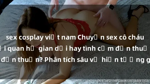 sex cosplay việt nam Chuyện sex cô cháu trong gia đình: Mối quan hệ gian dối hay tình cảm đơn thuần? Phân tích sâu về hiện tượng gây tranh cãi.