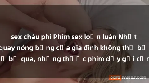 sex châu phi Phim sex loạn luân Nhật Bản: Những cảnh quay nóng bỏng của gia đình không thể bỏ qua, những thước phim đầy gợi cảm và đầy tinh tế
