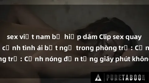 sex việt nam bị hiếp dâm Clip sex quay lén hot nhất, cận cảnh tình ái bất ngờ trong phòng trọ: Cảnh nóng đến từng giây phút không thể bỏ lỡ!