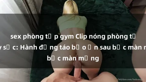 sex phòng tập gym Clip nóng phòng tắm gây sốc: Hành động táo bạo ẩn sau bức màn mỏng