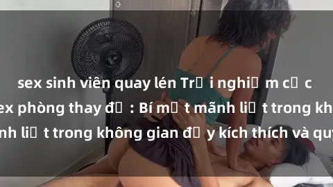 sex sinh viên quay lén Trải nghiệm cực kỳ hứng thú với sex phòng thay đồ: Bí mật mãnh liệt trong không gian đầy kích thích và quyến rũ