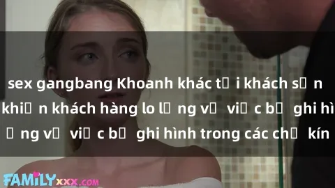 sex gangbang Khoanh khác tại khách sạn quay lén: Sự kiện khiến khách hàng lo lắng về việc bị ghi hình trong các chỗ kín