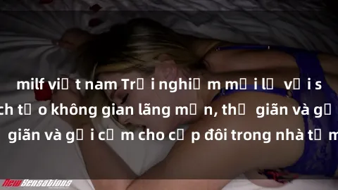 milf việt nam Trải nghiệm mới lạ với sex phòng tắm: Cách tạo không gian lãng mạn, thư giãn và gợi cảm cho cặp đôi trong nhà tắm của bạn
