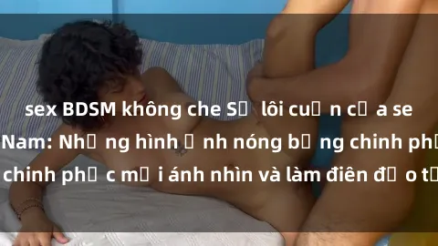 sex BDSM không che Sự lôi cuốn của sex người mẫu Việt Nam: Những hình ảnh nóng bỏng chinh phục mọi ánh nhìn và làm điên đảo từng trái tim.