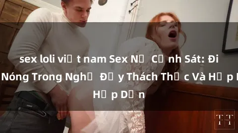 sex loli việt nam Sex Nữ Cảnh Sát: Điểm Nóng Trong Nghề Đầy Thách Thức Và Hấp Dẫn