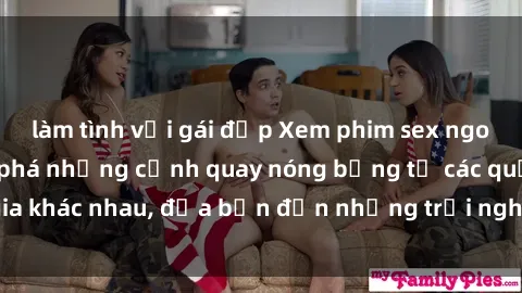 làm tình với gái đẹp Xem phim sex ngoại quốc để khám phá những cảnh quay nóng bỏng từ các quốc gia khác nhau, đưa bạn đến những trải nghiệm mới lạ và độc đáo.