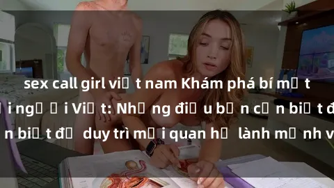 sex call girl việt nam Khám phá bí mật gái Tây quan hệ với người Việt: Những điều bạn cần biết để duy trì mối quan hệ lành mạnh và hạnh phúc.