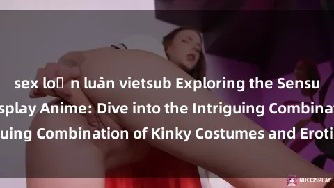 sex loạn luân vietsub Exploring the Sensual World of Sex Cosplay Anime: Dive into the Intriguing Combination of Kinky Costumes and Erotic Fantasy