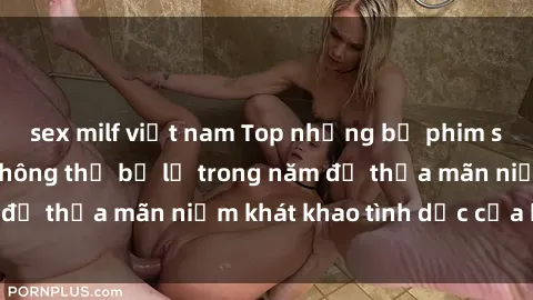 sex milf việt nam Top những bộ phim sex Mỹ đáng xem không thể bỏ lỡ trong năm để thỏa mãn niềm khát khao tình dục của bạn!
