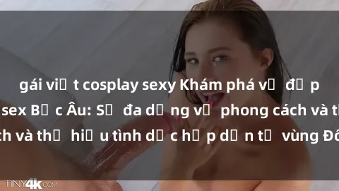 gái việt cosplay sexy Khám phá vẻ đẹp và quyến rũ của sex Bắc Âu: Sự đa dạng về phong cách và thị hiếu tình dục hấp dẫn từ vùng Đông Âu lãng mạn