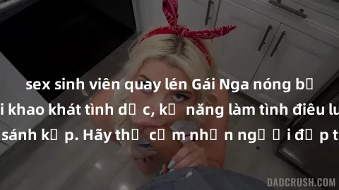 sex sinh viên quay lén Gái Nga nóng bỏng thỏa mãn mọi khao khát tình dục, kỹ năng làm tình điêu luyện không ai sánh kịp. Hãy thử cảm nhận người đẹp từ xứ bạch dương ngay hôm nay!