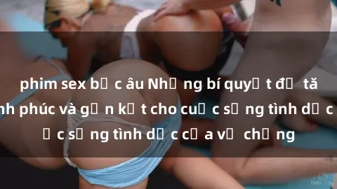 phim sex bắc âu Những bí quyết để tăng cường hạnh phúc và gắn kết cho cuộc sống tình dục của vợ chồng