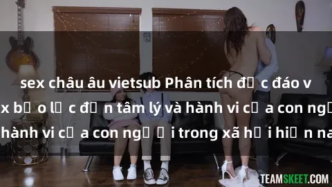 sex châu âu vietsub Phân tích độc đáo về tác động của sex bạo lực đến tâm lý và hành vi của con người trong xã hội hiện nay
