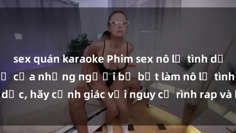 sex quán karaoke Phim sex nô lệ tình dục: Hành trình đau khổ của những người bị bắt làm nô lệ tình dục, hãy cảnh giác với nguy cơ rình rap và bạo lực trong xã hội