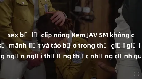 sex bị lộ clip nóng Xem JAV SM không che để khám phá sự mãnh liệt và táo bạo trong thế giới giải trí người lớn. Đừng ngần ngại thưởng thức những cảnh quay nóng bỏng và đầy kích thích, hấp dẫn.