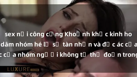 sex nơi công cộng Khoảnh khắc kinh hoàng: Phim sex bạo dâm nhóm hé lộ sự tàn nhẫn và độc ác của nhóm người không từ thủ đoạn trong từng cảnh quay.