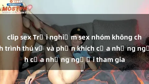 clip sex Trải nghiệm sex nhóm không che: Cuộc hành trình thú vị và phấn khích của những người tham gia