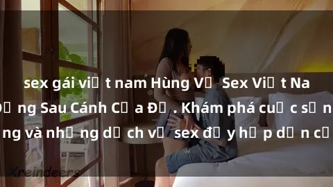 sex gái việt nam Hùng Vỹ Sex Việt Nam: Những Bí Mật Đằng Sau Cánh Cửa Đỏ. Khám phá cuộc sống và những dịch vụ sex đầy hấp dẫn của người Việt Nam.