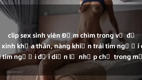 clip sex sinh viên Đắm chìm trong vẻ đẹp tự nhiên của gái xinh khỏa thân, nàng khiến trái tim người đối diện lỡ nhịp chỉ trong một cái nhìn.