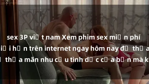 sex 3P việt nam Xem phim sex miễn phí hoàn toàn không giới hạn trên internet ngay hôm nay để thỏa mãn nhu cầu tình dục của bạn mà không tốn chi phí.