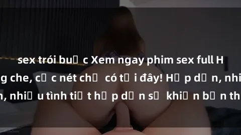 sex trói buộc Xem ngay phim sex full HD đỉnh cao, không che, cực nét chỉ có tại đây! Hấp dẫn, nhiều tình tiết hấp dẫn sẽ khiến bạn thỏa mãn đắm say.