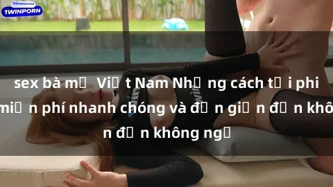 sex bà mẹ Việt Nam Những cách tải phim sex miễn phí nhanh chóng và đơn giản đến không ngờ