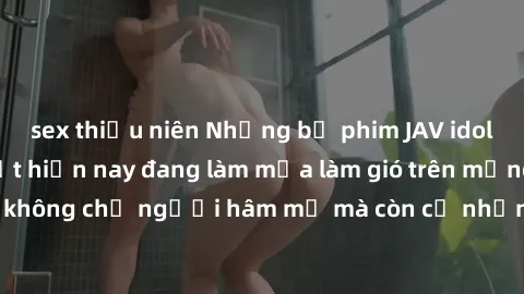 sex thiếu niên Những bộ phim JAV idol không che hot nhất hiện nay đang làm mưa làm gió trên mạng, hấp dẫn không chỉ người hâm mộ mà còn cả những ai mới tìm hiểu về thể loại này!