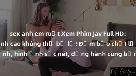 sex anh em ruột Xem Phim Jav Full HD: Những bộ phim đỉnh cao không thể bỏ lỡ! Đảm bảo chất lượng ổn định, hình ảnh sắc nét, đồng hành cùng bạn trong những giây phút thư giãn!