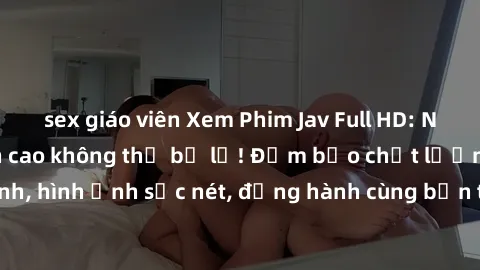 sex giáo viên Xem Phim Jav Full HD: Những bộ phim đỉnh cao không thể bỏ lỡ! Đảm bảo chất lượng ổn định, hình ảnh sắc nét, đồng hành cùng bạn trong những giây phút thư giãn!