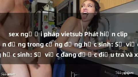 sex người pháp vietsub Phát hiện clip sex nữ sinh gây chấn động trong cộng đồng học sinh: Sự việc đang được điều tra và xử lý