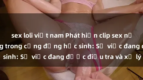 sex loli việt nam Phát hiện clip sex nữ sinh gây chấn động trong cộng đồng học sinh: Sự việc đang được điều tra và xử lý