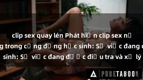 clip sex quay lén Phát hiện clip sex nữ sinh gây chấn động trong cộng đồng học sinh: Sự việc đang được điều tra và xử lý