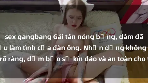 sex gangbang Gái tân nóng bỏng, dâm đãng thỏa mãn nhu cầu làm tình của đàn ông. Nhận dạng không rõ ràng, đảm bảo sự kín đáo và an toàn cho trải nghiệm tuyệt vời.