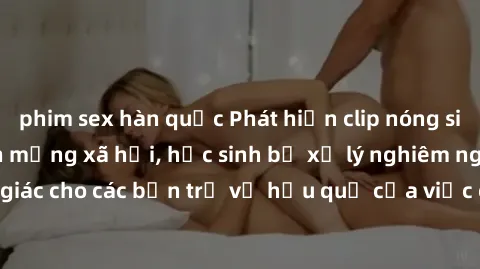 phim sex hàn quốc Phát hiện clip nóng sinh viên gây sốt trên mạng xã hội, học sinh bị xử lý nghiêm ngặt. Đây là cảnh giác cho các bạn trẻ về hậu quả của việc chia sẻ thông tin trái phép trên internet.