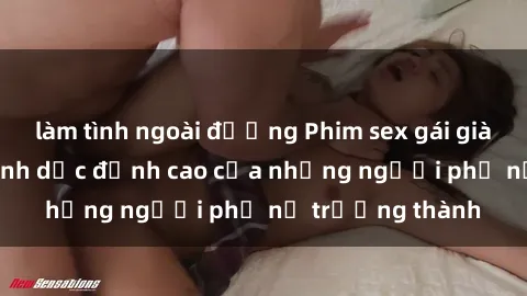 làm tình ngoài đường Phim sex gái già: Trải nghiệm tình dục đỉnh cao của những người phụ nữ trưởng thành