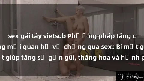 sex gái tây vietsub Phương pháp tăng cường gắn kết trong mối quan hệ vợ chồng qua sex: Bí mật giúp tăng sự gần gũi, thăng hoa và hạnh phúc cho cặp đôi
