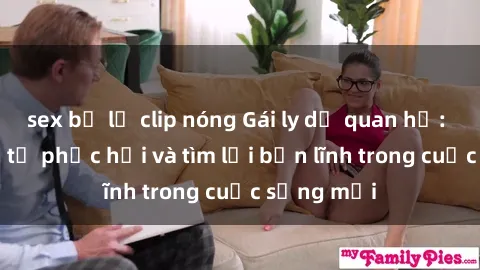 sex bị lộ clip nóng Gái ly dị quan hệ: Hành trình tự phục hồi và tìm lại bản lĩnh trong cuộc sống mới