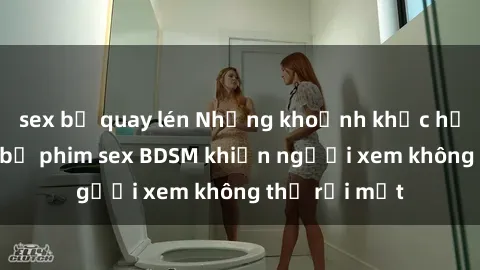 sex bị quay lén Những khoảnh khắc hấp dẫn trong bộ phim sex BDSM khiến người xem không thể rời mắt