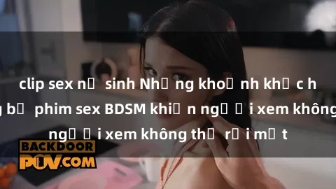 clip sex nữ sinh Những khoảnh khắc hấp dẫn trong bộ phim sex BDSM khiến người xem không thể rời mắt
