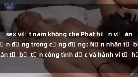 sex việt nam không che Phát hiện vụ án bạo dâm sex gây chấn động trong cộng đồng: Nạn nhân tố bị tấn công tình dục và hành vi tệ hại được tiết lộ