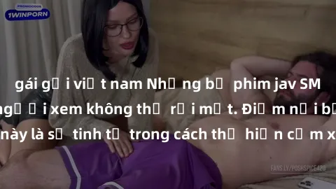 gái gọi việt nam Những bộ phim jav SM không che khiến người xem không thể rời mắt. Điểm nổi bật của thể loại này là sự tinh tế trong cách thể hiện cảm xúc và sự hấp dẫn của những cảnh quay.