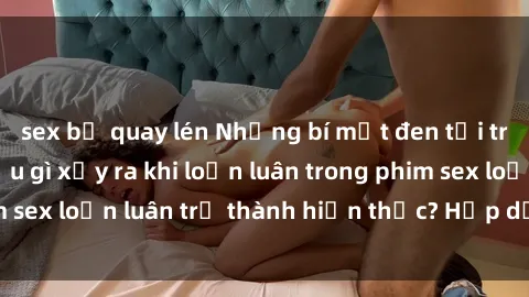 sex bị quay lén Những bí mật đen tối trong gia đình: Điều gì xảy ra khi loạn luân trong phim sex loạn luân trở thành hiện thực? Hấp dẫn và gây sốc!