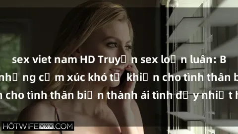 sex viet nam HD Truyện sex loạn luân: Bí mật gia đình và những cảm xúc khó tả khiến cho tình thân biến thành ái tình đầy nhiệt huyết
