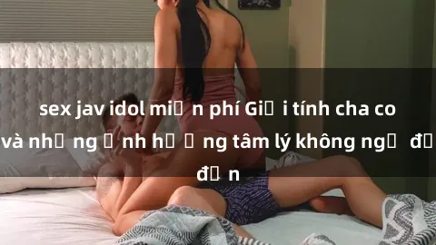 sex jav idol miễn phí Giới tính cha con và những ảnh hưởng tâm lý không ngờ đến