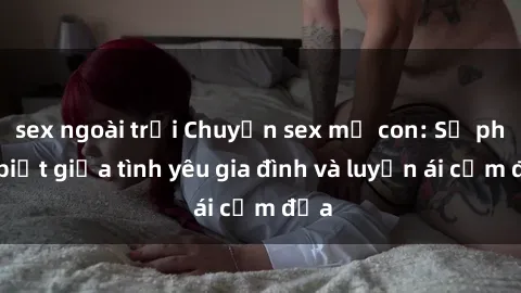 sex ngoài trời Chuyện sex mẹ con: Sự phân biệt giữa tình yêu gia đình và luyến ái cấm địa