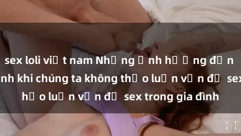 sex loli việt nam Những ảnh hưởng đến tình cảm gia đình khi chúng ta không thảo luận vấn đề sex trong gia đình