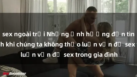 sex ngoài trời Những ảnh hưởng đến tình cảm gia đình khi chúng ta không thảo luận vấn đề sex trong gia đình