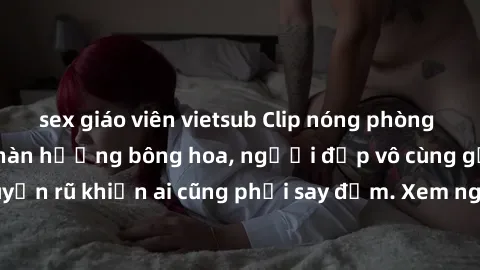 sex giáo viên vietsub Clip nóng phòng tắm: Hít thở nồng nàn hương bông hoa, người đẹp vô cùng gợi cảm và quyến rũ khiến ai cũng phải say đắm. Xem ngay để trải nghiệm điều đặc biệt!