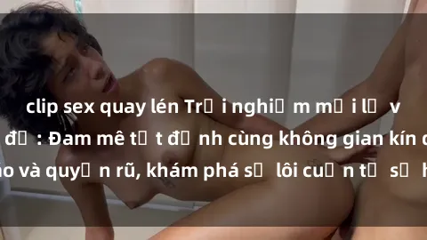 clip sex quay lén Trải nghiệm mới lạ với sex phòng thay đồ: Đam mê tột đỉnh cùng không gian kín đáo và quyến rũ, khám phá sự lôi cuốn từ sự hấp dẫn của nơi này.