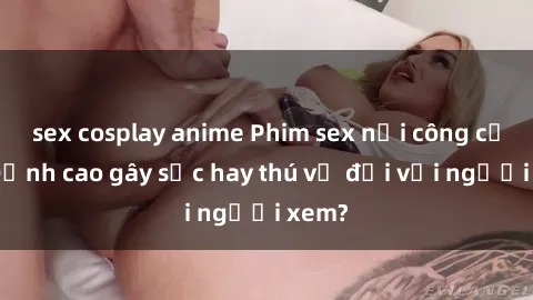 sex cosplay anime Phim sex nơi công cộng: Đỉnh cao gây sốc hay thú vị đối với người xem?